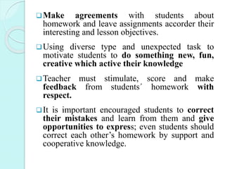 Make agreements with students about
homework and leave assignments accorder their
interesting and lesson objectives.
Using diverse type and unexpected task to
motivate students to do something new, fun,
creative which active their knowledge
Teacher must stimulate, score and make
feedback from students´ homework with
respect.
It is important encouraged students to correct
their mistakes and learn from them and give
opportunities to express; even students should
correct each other’s homework by support and
cooperative knowledge.
 
