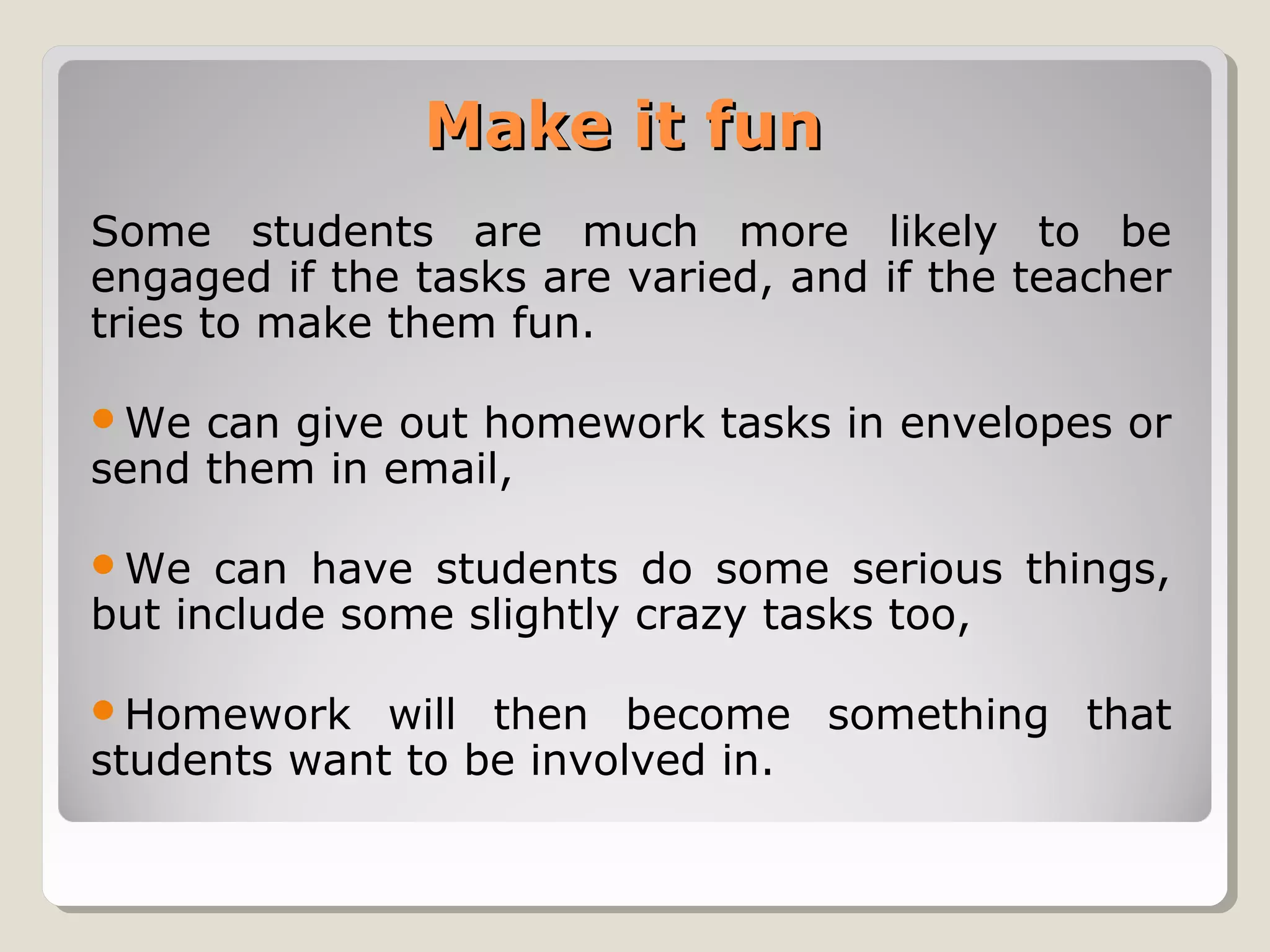 Make it fun
Some students are much more likely to be
engaged if the tasks are varied, and if the teacher
tries to make them fun.
We

can give out homework tasks in envelopes or
send them in email,
We

can have students do some serious things,
but include some slightly crazy tasks too,
Homework

will then become something that
students want to be involved in.

 