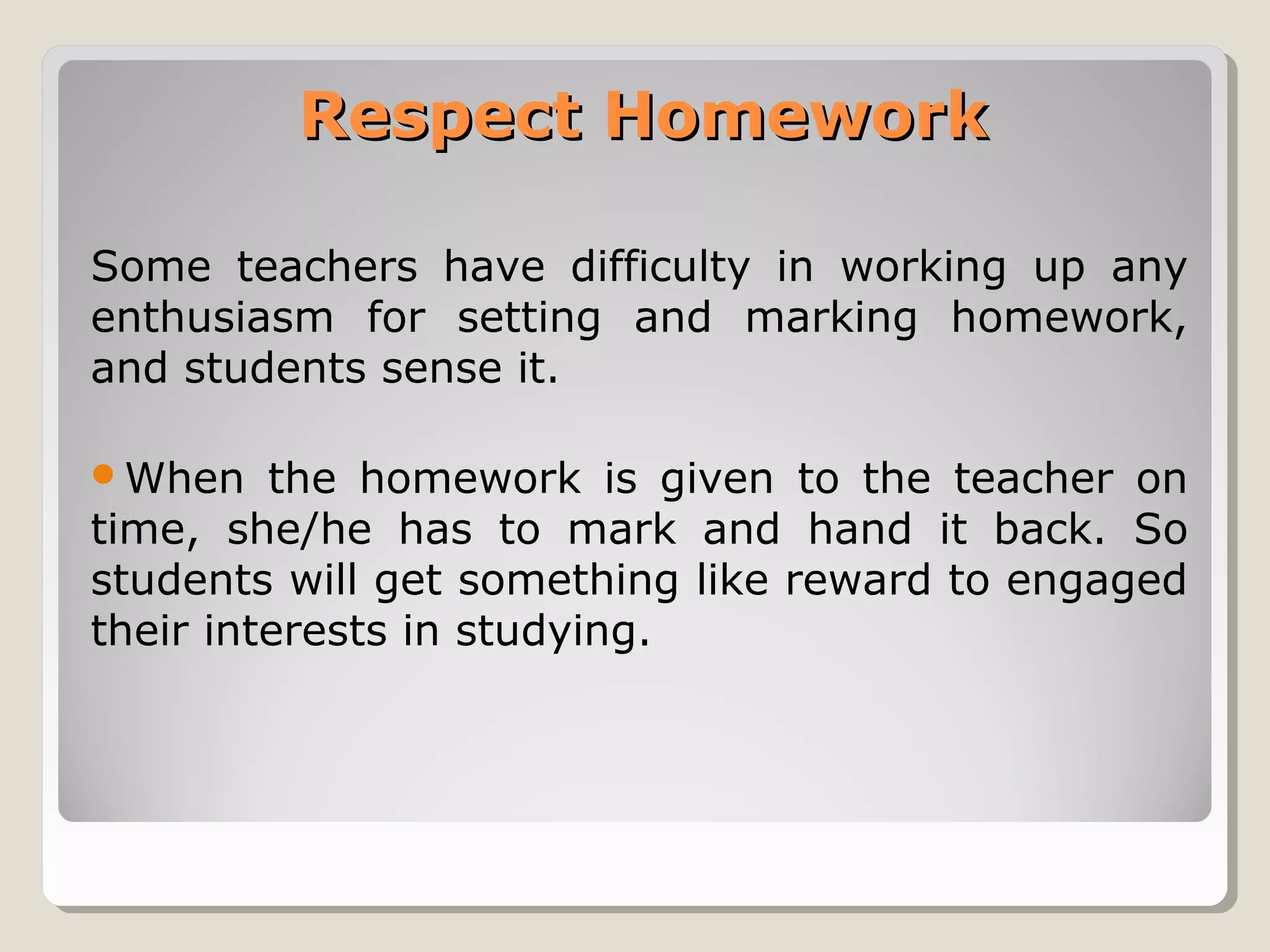 Respect Homework
Some teachers have difficulty in working up any
enthusiasm for setting and marking homework,
and students sense it.
When

the homework is given to the teacher on
time, she/he has to mark and hand it back. So
students will get something like reward to engaged
their interests in studying.

 