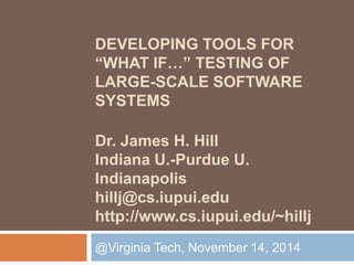 DEVELOPING TOOLS FOR 
“WHAT IF…” TESTING OF 
LARGE-SCALE SOFTWARE 
SYSTEMS 
Dr. James H. Hill 
Indiana U.-Purdue U. 
Indianapolis 
hillj@cs.iupui.edu 
http://www.cs.iupui.edu/~hillj 
@Virginia Tech, November 14, 2014 
 