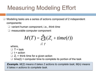 Measuring Modeling Effort 
 Modeling tasks are a series of actions composed of 2 independent 
components: 
 variant human component, i.e., think time 
 measurable computer component 
å 
M(T) = (Zt +time(t)) 
tÎT 
where, 
 T = task 
 t = action 
 Zt = think time for a given action 
 time(t) = computer time to complete its portion of the task 
Example. M(2) means it takes 2 actions to complete task; M(n) means 
it takes n actions to complete task. 
 