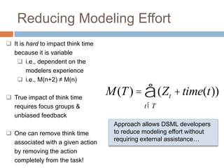 Reducing Modeling Effort 
å 
M(T) = (Zt +time(t)) 
tÎT 
 It is hard to impact think time 
because it is variable 
 i.e., dependent on the 
modelers experience 
 i.e., M(n+2) ≠ M(n) 
 True impact of think time 
requires focus groups & 
unbiased feedback 
 One can remove think time 
associated with a given action 
by removing the action 
completely from the task! 
Approach allows DSML developers 
to reduce modeling effort without 
requiring external assistance… 
 