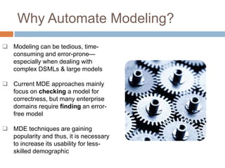 Why Automate Modeling? 
 Modeling can be tedious, time-consuming 
and error-prone— 
especially when dealing with 
complex DSMLs & large models 
 Current MDE approaches mainly 
focus on checking a model for 
correctness, but many enterprise 
domains require finding an error-free 
model 
 MDE techniques are gaining 
popularity and thus, it is necessary 
to increase its usability for less-skilled 
demographic 
 
