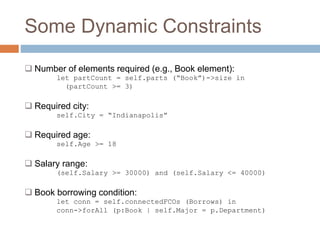 Some Dynamic Constraints 
 Number of elements required (e.g., Book element): 
let partCount = self.parts (“Book”)->size in 
(partCount >= 3) 
 Required city: 
self.City = “Indianapolis” 
 Required age: 
self.Age >= 18 
 Salary range: 
(self.Salary >= 30000) and (self.Salary <= 40000) 
 Book borrowing condition: 
let conn = self.connectedFCOs (Borrows) in 
conn->forAll (p:Book | self.Major = p.Department) 
 