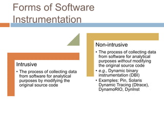 Forms of Software 
Instrumentation 
Intrusive 
• The process of collecting data 
from software for analytical 
purposes by modifying the 
original source code 
Non-intrusive 
• The process of collecting data 
from software for analytical 
purposes without modifying 
the original source code 
• e.g., Dynamic binary 
instrumentation (DBI) 
• Examples: Pin, Solaris 
Dynamic Tracing (Dtrace), 
DynamoRIO, DynInst 
 