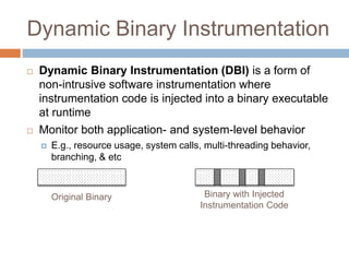 Dynamic Binary Instrumentation 
 Dynamic Binary Instrumentation (DBI) is a form of 
non-intrusive software instrumentation where 
instrumentation code is injected into a binary executable 
at runtime 
 Monitor both application- and system-level behavior 
 E.g., resource usage, system calls, multi-threading behavior, 
branching, & etc 
Original Binary Binary with Injected 
Instrumentation Code 
 