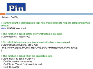 ofstream OutFile; 
// Running count of instructions is kept here make it static to help the compiler optimize 
docount 
static UINT64 icount = 0; 
// This function is called before every instruction is executed 
VOID docount() { icount++; } 
// Pin calls this function every time a new instruction is encountered 
VOID Instruction(INS ins, VOID *v) { 
INS_InsertCall(ins, IPOINT_BEFORE, (AFUNPTR)docount, IARG_END); 
} 
// This function is called when the application exits 
VOID Fini(INT32 code, VOID *v){ 
OutFile.setf(ios::showbase); 
OutFile << "Count " << icount << endl; 
OutFile.close(); 
} 
 