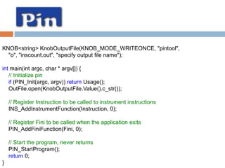 KNOB<string> KnobOutputFile(KNOB_MODE_WRITEONCE, "pintool", 
"o", "inscount.out", "specify output file name"); 
int main(int argc, char * argv[]) { 
// Initialize pin 
if (PIN_Init(argc, argv)) return Usage(); 
OutFile.open(KnobOutputFile.Value().c_str()); 
// Register Instruction to be called to instrument instructions 
INS_AddInstrumentFunction(Instruction, 0); 
// Register Fini to be called when the application exits 
PIN_AddFiniFunction(Fini, 0); 
// Start the program, never returns 
PIN_StartProgram(); 
return 0; 
} 
 