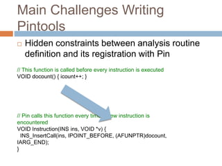 Main Challenges Writing 
Pintools 
 Hidden constraints between analysis routine 
definition and its registration with Pin 
// This function is called before every instruction is executed 
VOID docount() { icount++; } 
// Pin calls this function every time a new instruction is 
encountered 
VOID Instruction(INS ins, VOID *v) { 
INS_InsertCall(ins, IPOINT_BEFORE, (AFUNPTR)docount, 
IARG_END); 
} 
 