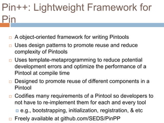 Pin++: Lightweight Framework for 
Pin 
 A object-oriented framework for writing Pintools 
 Uses design patterns to promote reuse and reduce 
complexity of Pintools 
 Uses template-metaprogramming to reduce potential 
development errors and optimize the performance of a 
Pintool at compile time 
 Designed to promote reuse of different components in a 
Pintool 
 Codifies many requirements of a Pintool so developers to 
not have to re-implement them for each and every tool 
 e.g., bootstrapping, initialization, registration, & etc 
 Freely available at github.com/SEDS/PinPP 
 