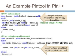 An Example Pintool in Pin++ 
// Pin++ callback object 
class docount : public Callback <docount(void)> { 
public: 
docount (void) : count_ (0) { } 
void handle_analyze (void) { ++ count_; } // required analysis method 
UINT64 count (void) const { return count_; } 
private: 
UINT64 count_; 
}; 
// Pin++ instruction-level instrument 
class Instruction : public Instruction_Instrument <Instruction> { 
public: 
void handle_instrument (const Ins & ins) { callback_.insert (IPOINT_BEFORE, ins); 
} 
UINT64 count (void) const {return cnt_.count();} 
private: 
docount cnt_; 
}; 
Analysis callback 
transformed into strongly 
type object 
Insert methods on callback 
handle complex insert task 
 