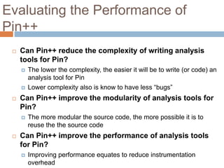 Evaluating the Performance of 
Pin++ 
 Can Pin++ reduce the complexity of writing analysis 
tools for Pin? 
 The lower the complexity, the easier it will be to write (or code) an 
analysis tool for Pin 
 Lower complexity also is know to have less “bugs” 
 Can Pin++ improve the modularity of analysis tools for 
Pin? 
 The more modular the source code, the more possible it is to 
reuse the the source code 
 Can Pin++ improve the performance of analysis tools 
for Pin? 
 Improving performance equates to reduce instrumentation 
overhead 
 