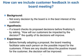 agilebossanova.org | @JuttaEckstein18
How can we include customer feedback in each
board meeting?
◼ Background:
– Not every decision by the board is in the best interest of the
customer.
◼ Hypothesis:
– If a board checks its proposed decisions before finalizing it,
by asking, “How will our customers be impacted by the
decision?” the quality of its decisions will improve.
◼ Experiment:
– Before formally adopting a proposal, the board meeting
facilitator asks each person on the possible impact for the
customers. If there are any doubts about the positive impact
for the customer, the decision will be improved.
 