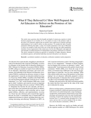 ARTS EDUCATION POLICY REVIEW, 112: 9–25, 2011
Copyright C Taylor & Francis Group, LLC
ISSN: 1063-2913
DOI: 10.1080/10632913.2011.518122
What If They Believed Us? How Well Prepared Are
Art Educators to Deliver on the Promises of Art
Education?
Karen Lee Carroll
Maryland Institute College of Art, Baltimore, Maryland, USA
This article raises questions about the breadth and depth of content-area expertise in initial
licensure programs for art teachers, K–12. An analysis of some of the promises made in
the name of art education suggests that art teachers need a high level of expertise and deep
understanding of art in order to deliver on these promises. To consider the odds of teacher
preparation reﬂecting that depth, a study of art teacher preparation in the state of Maryland
is used as an example of what may be the case in that state and may also reﬂect preparation
elsewhere. Course requirements in the content area of art for all of Maryland’s state-approved
and nationally accredited programs for undergraduate and graduate certiﬁcation are reported.
The article concludes by posing ten questions to institutions of higher education, national
accreditation agencies, and national leadership concerned with policy in art education.
Keywords: accreditation standards, art education, certiﬁcation standards, teacher preparation
Art educators have spent decades struggling to articulate the
value of an education in the visual arts to the public, as well as
to colleagues in the broader ﬁeld of education (Stankiewicz
2001; National Art Education Association [NAEA] 2009a).
In 2009, calling on a number of experts from within the ﬁeld
of art education, educational assessment, and social com-
mentary, the leadership of the National Art Education Asso-
ciation (NAEA) constructed an advocacy resource to frame
the organization’s vision for art education entitled Learning
in a Visual Age (NAEA 2009a). Available on the NAEA Web
site, the document proposes that the visual arts are of “critical
importance” in a “ﬂat” world (Friedman 2008) and a visual
age in which “aesthetics and creativity are just as important
as technical knowledge in the new economy” (NAEA 2009a,
3). Integration has become the new specialty, and the re-
port asserts that a new premium has been placed on abilities
that visual arts education is said to develop, such as visual
spatial abilities, reﬂection, and experimentation. Learning
in a Visual Age also references prior research that suggests
that the arts teach “a remarkable array of mental habits not
emphasized elsewhere in schools, including observing, envi-
sioning, innovating, and reﬂecting” (Hetland et al. 2007). As
Correspondence should be sent to Karen Lee Carroll, Center for Art Ed-
ucation, Maryland Institute College of Art, 1300 Mt. Royal Ave., Baltimore,
MD 21217, USA. E-mail: kcarroll@mica.edu
well, visual arts instruction is said to “develop young people’s
sense of civic engagement,” “stimulate or release imagina-
tion by bringing into existence an alternative ‘reality,”’ and
make possible “social interaction with a global virtual critical
community” (NAEA 2009a, 4–6). Given the scope of such
claims, as Constance Gee (1999) puts it, the sum of our argu-
ments begins to sound like, “For you, dear, anything!” What
if the schools really took us up on the promises we have been
making? Are art educators sufﬁciently prepared to deliver
the kind and quality of education that we have promised we
can offer in our increasingly higher-reaching claims?
Perhaps with good reason, the NAEA document qualiﬁes
the claims that have been made for the value of the visual
arts in education by saying:
Effective teaching requires a substantial amount of expertise.
It requires teaching by a skilled and experienced professional
with extensive arts content background, a range of pedagogi-
cal approaches, and the patience and persistence to turn small
advantages and unexpected events into major breakthroughs
in learning. It requires the teaching of an arts education pro-
fessional who is a continual learner throughout his or her
career, and one who is an active member of the art, educa-
tion, and art-education communities. (2009a, 9)
However, the NAEA may need to go further and qual-
ify the expertise needed, as a 2009 Washington Post article
 