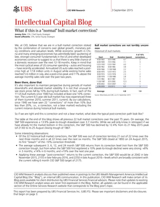 CIO WM Research 3 September 2015
CIO WM Research analysts discuss their published views in postings to the UBS Wealth Management Americas Intellectual
Capital Blog (the “Blog”), an internal UBS communication. In this publication, CIO WM Research will make certain of its
Blog posts available for client distribution by UBS Financial Services financial advisors. Please note that updates to existing
CIO WM Research analyst views are never first expressed in the Blog. Rather, all updates can be found in the applicable
section of the Online Services Research website that corresponds to the Blog post's topic.
Intellectual Capital Blog
What if this is a "normal" bull market correction?
Jeremy Zirin, CFA, Chief Equity Strategist
David Lefkowitz, CFA, Senior Equity Strategist
We, at CIO, believe that we are in a bull market correction stoked
by the combination of concerns over global growth, monetary pol-
icy conditions and valuation levels. While economic growth in Chi-
na and many emerging economies has admittedly been sputtering of
late, stronger consumer fundamentals in the US and other developed
economies continue to suggest to us that there is very little chance of
a domestic recession over the next 12-18 months. Keep in mind that
the most cyclical areas of US consumer spending – autos and housing
– have recently accelerated. Annualized US auto sales reached a post-
crisis high at 17.8 million units in August while existing home sales
reached 5.6 million in July, also a post-crisis peak and 11% above the
average monthly sales rate over the past two years.
Been there, done that
It's also important to maintain perspective during periods of market
downdrafts and elevated market volatility. It is not that unusual to
see stock prices fall by 10% during bull markets. In fact, each of the
11 US bull markets since 1940 has included at least one 10% correc-
tion. The current 6.5 year old bull market has now experienced three
of them (summer 2010, summer 2011, current). By our calculations,
since 1940 we have seen 22 "corrections" of more than 10% (but
less than 20%, i.e., a correction, not a bear market) excluding the
current instance during historical bull markets.
Bull market corrections are not terribly uncom-
mon
Historical US bull markets
# of 10%
Start End Duration (years) corrections
Average 4.8 1.9
Source: Bloomberg and UBS, as of 2 September 2015
So if we are right and this is correction and not a bear market, what does the typical post-correction path look like?
The table at the end of this blog shows all previous 22 bull market corrections over the past 75 years. On average, the
S&P 500 experiences a 13.9% peak-to-trough drawdown over 3.7 months. While we will only know in retrospect if we
have already hit the market bottom in this correction, the S&P 500 has declined by 12.4% from its 21 May 2015 peak
(of 2130) to its 25 August closing trough of 1867.
Some interesting observations:
• Of the 22 historical bull market corrections, the S&P 500 was out of correction territory 21 out of 22 times over the
next three months and in all 22 times over the next six months. The S&P 500 closed at 1893 on 24 August 2015,
its first "breach" of the -10% correction threshold.
• The average subsequent 3, 6, 12, and 24 month S&P 500 returns from its correction level (not from the S&P 500
correction trough, but from when the S&P 500 first registered a 10% peak-to-trough decline) were very strong: +8%
in 3 months; +14% in 6 months; and +19% over the next one year.
• Applying these average "post-correction" returns to the current correction, the S&P 500 would be at 2042 in late
November 2015, 2155 in late February 2016, and 2250 in late August 2016—levels which are broadly consistent with
the current rolling 6 month CIO S&P 500 target of 2175.
This report has been prepared by UBS Financial Services Inc. (UBS FS). Please see important disclaimers and dis-closures
that begin on page 3.
 
