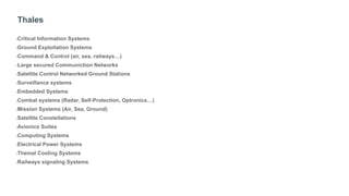 Thales
•Critical Information Systems
•Ground Exploitation Systems
•Command & Control (air, sea, railways…)
•Large secured Communiction Networks
•Satellite Control Networked Ground Stations
•Surveillance systems
•Embedded Systems
•Combat systems (Radar, Self-Protection, Optronics…)
•Mission Systems (Air, Sea, Ground)
•Satellite Constellations
•Avionics Suites
•Computing Systems
•Electrical Power Systems
•Themal Cooling Systems
•Railways signaling Systems
 