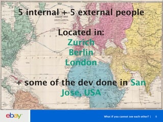 What if you cannot see each other? 6
5 internal + 5 external people
Located in:
Zurich
Berlin
London
+ some of the dev done in San
Jose, USA
 