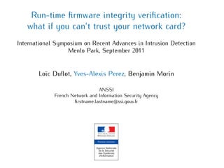 Run-time ﬁrmware integrity veriﬁcation:
what if you can’t trust your network card?
International Symposium on Recent Advances in Intrusion Detection
Menlo Park, September 2011
Loïc Duﬂot, Yves-Alexis Perez, Benjamin Morin
ANSSI
French Network and Information Security Agency
ﬁrstname.lastname@ssi.gouv.fr
 