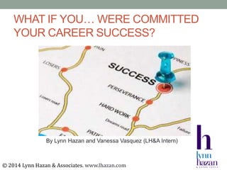 WHAT IF YOU… WERE COMMITTED
YOUR CAREER SUCCESS?
By Lynn Hazan and Vanessa Vasquez (LH&A Intern)
© 2014 Lynn Hazan & Associates. www.lhazan.com
 