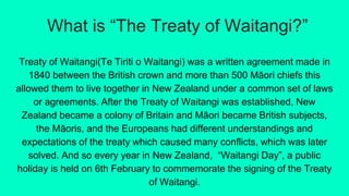 What is “The Treaty of Waitangi?”
Treaty of Waitangi(Te Tiriti o Waitangi) was a written agreement made in
1840 between th...