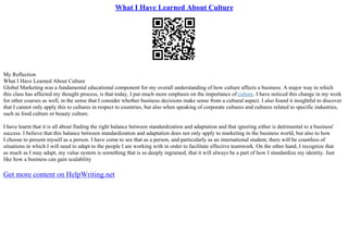What I Have Learned About Culture
My Reflection
What I Have Learned About Culture
Global Marketing was a fundamental educational component for my overall understanding of how culture affects a business. A major way in which
this class has affected my thought process, is that today, I put much more emphasis on the importance of culture. I have noticed this change in my work
for other courses as well, in the sense that I consider whether business decisions make sense from a cultural aspect. I also found it insightful to discover
that I cannot only apply this to cultures in respect to countries, but also when speaking of corporate cultures and cultures related to specific industries,
such as food culture or beauty culture.
I have learnt that it is all about finding the right balance between standardization and adaptation and that ignoring either is detrimental to a business'
success. I believe that this balance between standardization and adaptation does not only apply to marketing in the business world, but also to how
I choose to present myself as a person. I have come to see that as a person, and particularly as an international student, there will be countless of
situations in which I will need to adapt to the people I am working with in order to facilitate effective teamwork. On the other hand, I recognize that
as much as I may adapt, my value system is something that is so deeply ingrained, that it will always be a part of how I standardize my identity. Just
like how a business can gain scalability
Get more content on HelpWriting.net
 