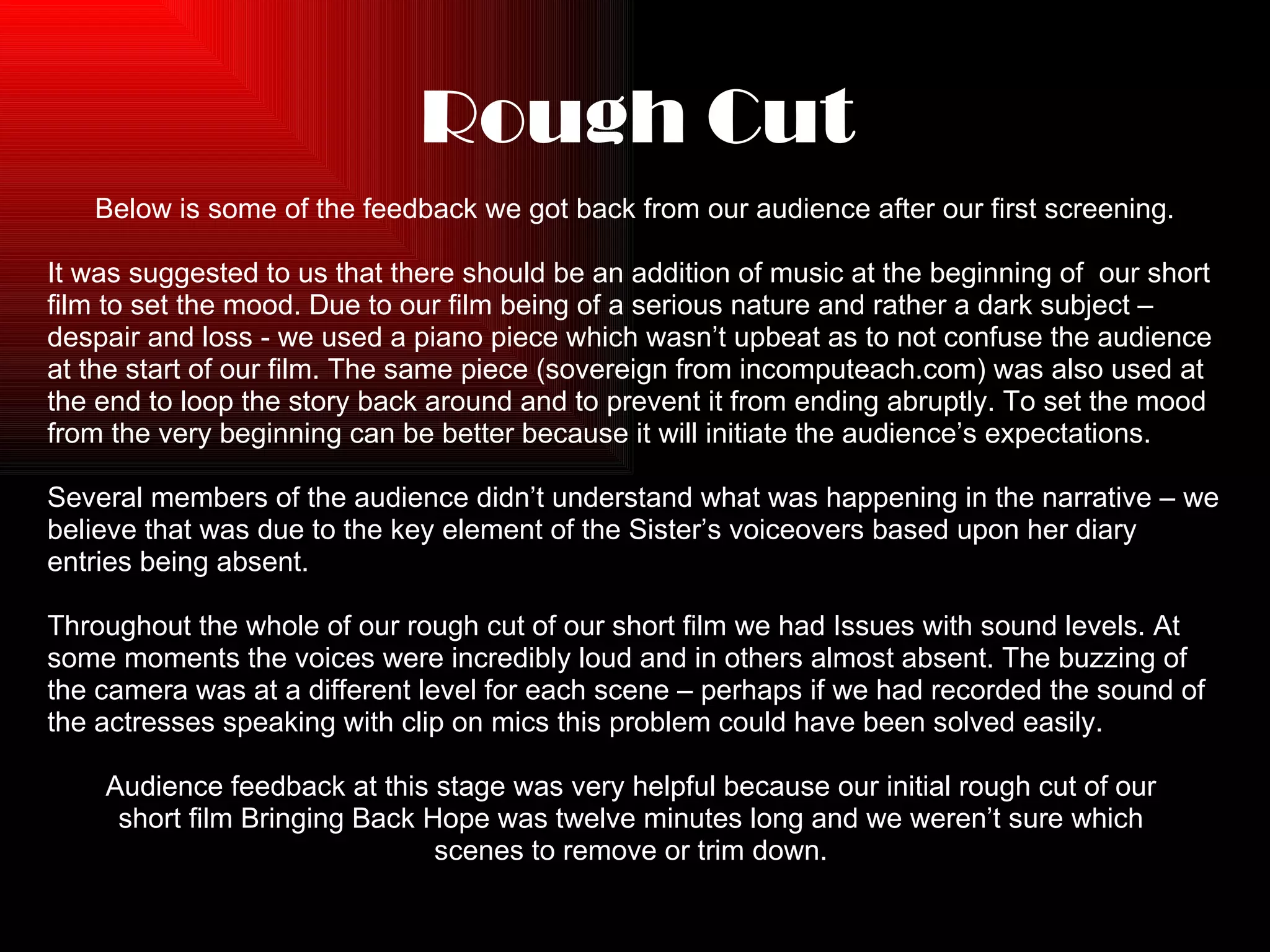 Rough Cut Below is some of the feedback we got back from our audience after our first screening. It was suggested to us that there should be an addition of music at the beginning of  our short  film to set the mood. Due to our film being of a serious nature and rather a dark subject –  despair and loss - we used a piano piece which wasn’t upbeat as to not confuse the audience  at the start of our film. The same piece (sovereign from incomputeach.com) was also used at  the end to loop the story back around and to prevent it from ending abruptly. To set the mood  from the very beginning can be better because it will initiate the audience’s expectations. Several members of the audience didn’t understand what was happening in the narrative – we  believe that was due to the key element of the Sister’s voiceovers based upon her diary  entries being absent.  Throughout the whole of our rough cut of our short film we had Issues with sound levels. At  some moments the voices were incredibly loud and in others almost absent. The buzzing of  the camera was at a different level for each scene – perhaps if we had recorded the sound of  the actresses speaking with clip on mics this problem could have been solved easily. Audience feedback at this stage was very helpful because our initial rough cut of our  short film Bringing Back Hope was twelve minutes long and we weren’t sure which  scenes to remove or trim down.  