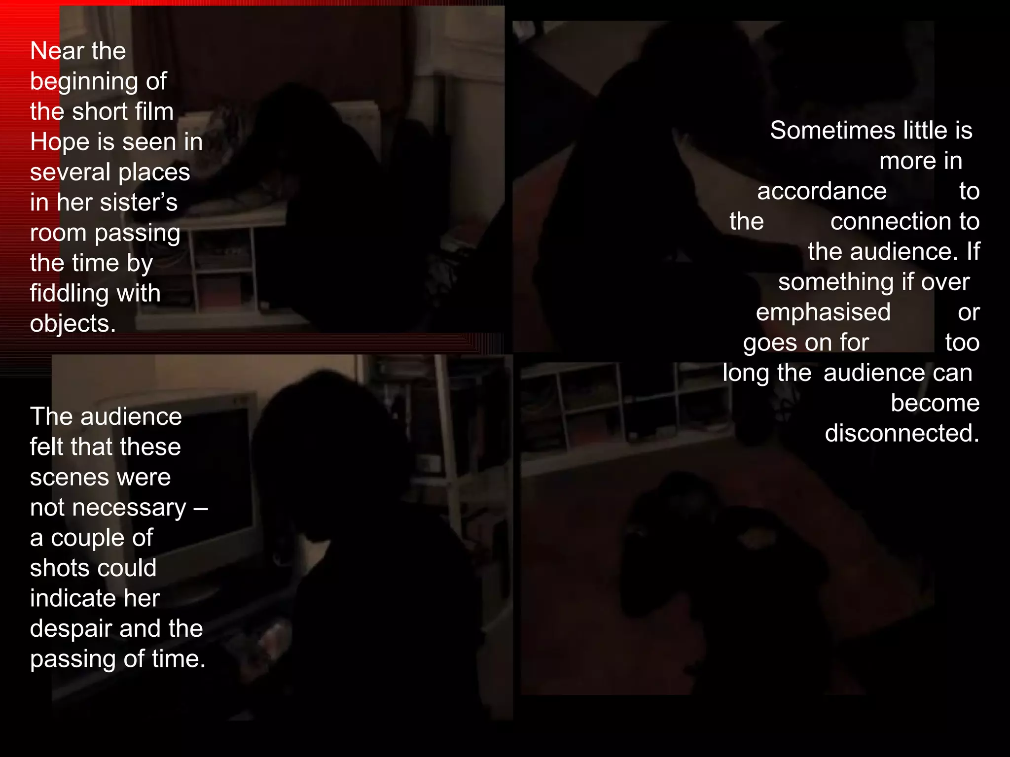 Sometimes little is  more in  accordance  to the  connection to the audience. If something if over  emphasised  or goes on for  too long the  audience can  become disconnected. Near the beginning of the short film Hope is seen in several places in her sister’s room passing the time by fiddling with objects. The audience felt that these scenes were not necessary – a couple of shots could indicate her despair and the passing of time.  