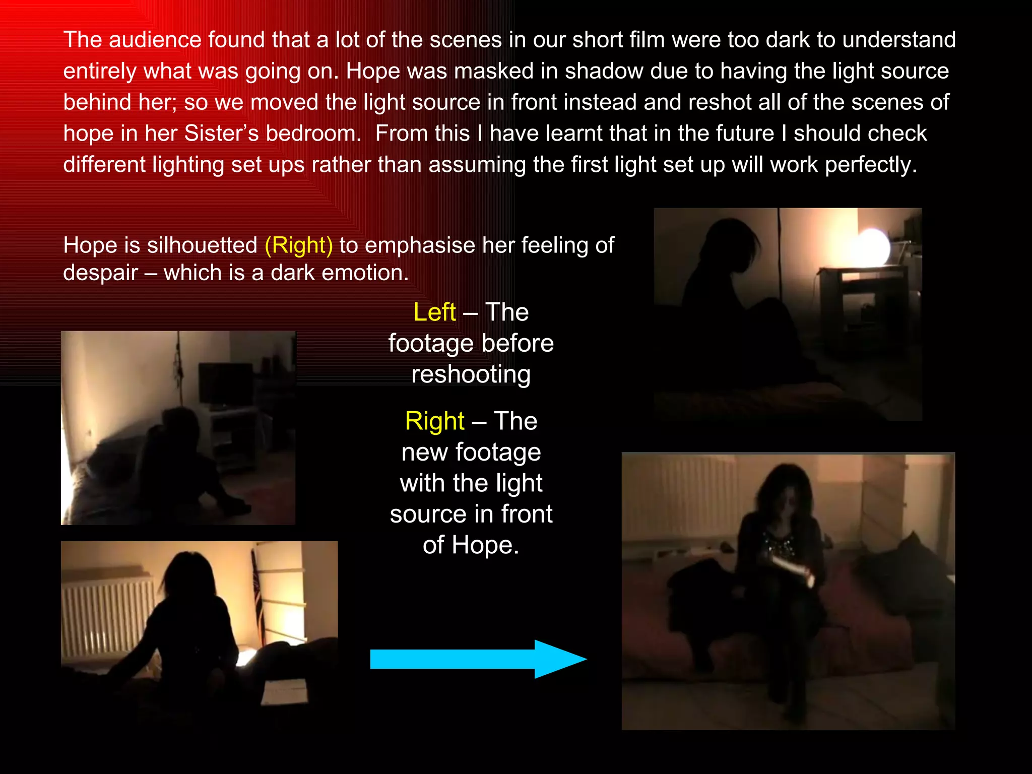The audience found that a lot of the scenes in our short film were too dark to understand  entirely what was going on. Hope was masked in shadow due to having the light source  behind her; so we moved the light source in front instead and reshot all of the scenes of  hope in her Sister’s bedroom.  From this I have learnt that in the future I should check  different lighting set ups rather than assuming the first light set up will work perfectly. Left  – The footage before reshooting Right  – The new footage with the light source in front of Hope. Hope is silhouetted  (Right)  to emphasise her feeling of despair – which is a dark emotion. 