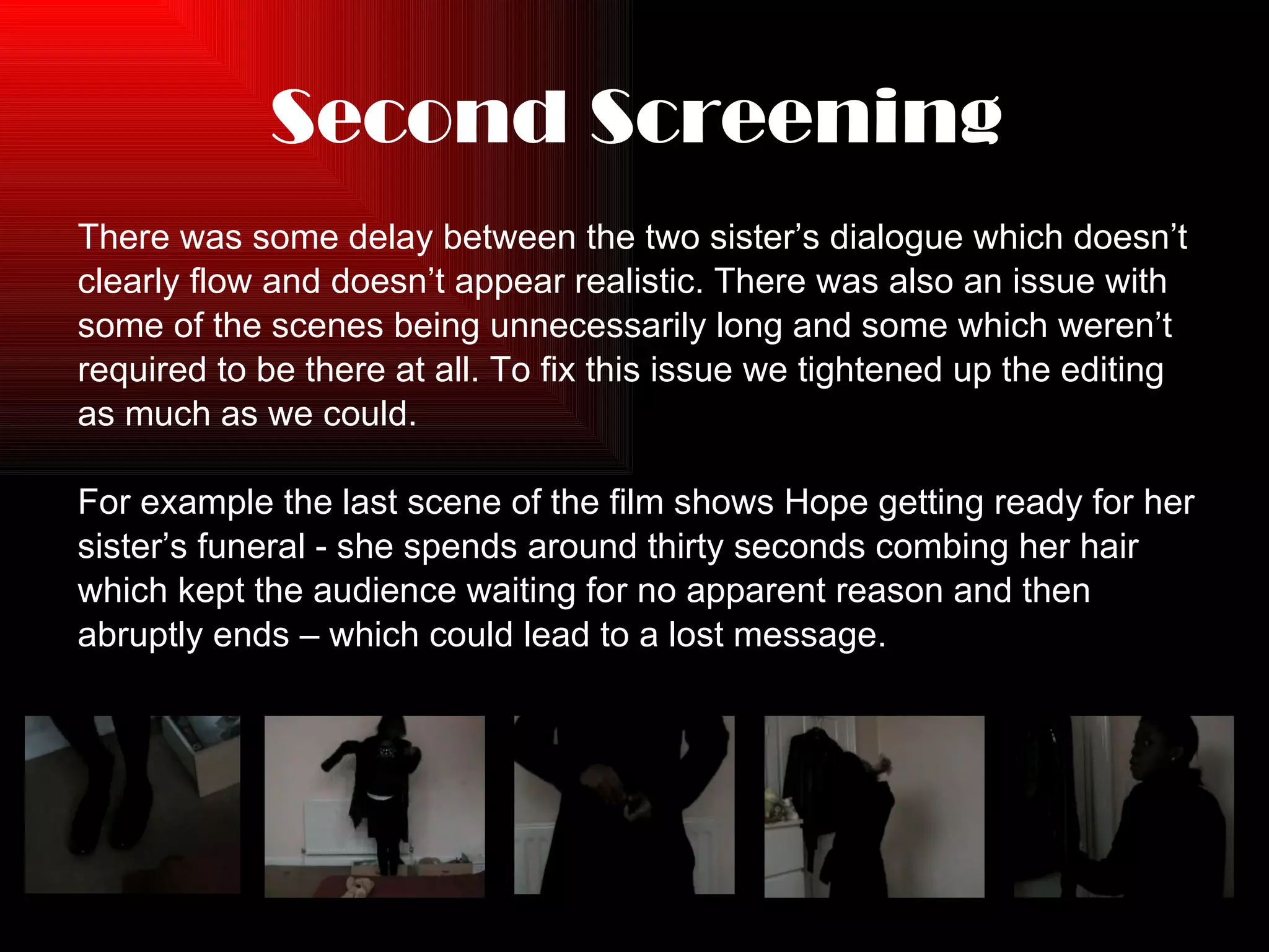 Second Screening There was some delay between the two sister’s dialogue which doesn’t  clearly flow and doesn’t appear realistic. There was also an issue with  some of the scenes being unnecessarily long and some which weren’t  required to be there at all. To fix this issue we tightened up the editing  as much as we could. For example the last scene of the film shows Hope getting ready for her  sister’s funeral - she spends around thirty seconds combing her hair which kept the audience waiting for no apparent reason and then abruptly ends – which could lead to a lost message. 
