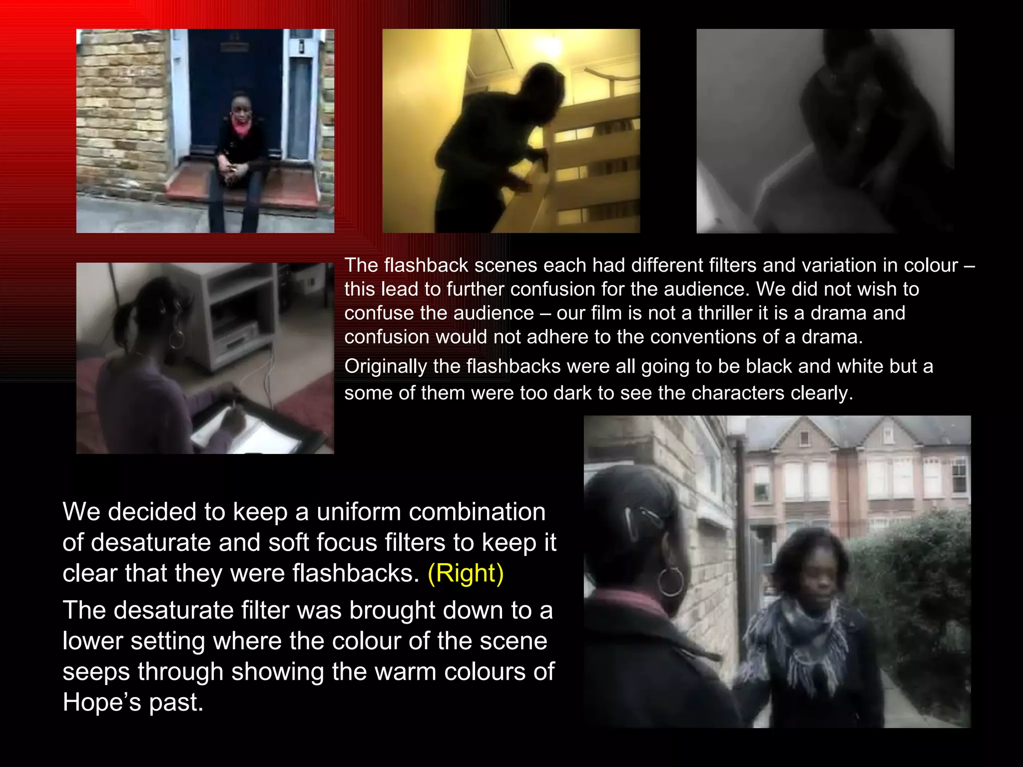 The flashback scenes each had different filters and variation in colour – this lead to further confusion for the audience. We did not wish to confuse the audience – our film is not a thriller it is a drama and confusion would not adhere to the conventions of a drama. Originally the flashbacks were all going to be black and white but a some of them were too dark to see the characters clearly.   We decided to keep a uniform combination of desaturate and soft focus filters to keep it clear that they were flashbacks.  (Right) The desaturate filter was brought down to a lower setting where the colour of the scene seeps through showing the warm colours of Hope’s past. 