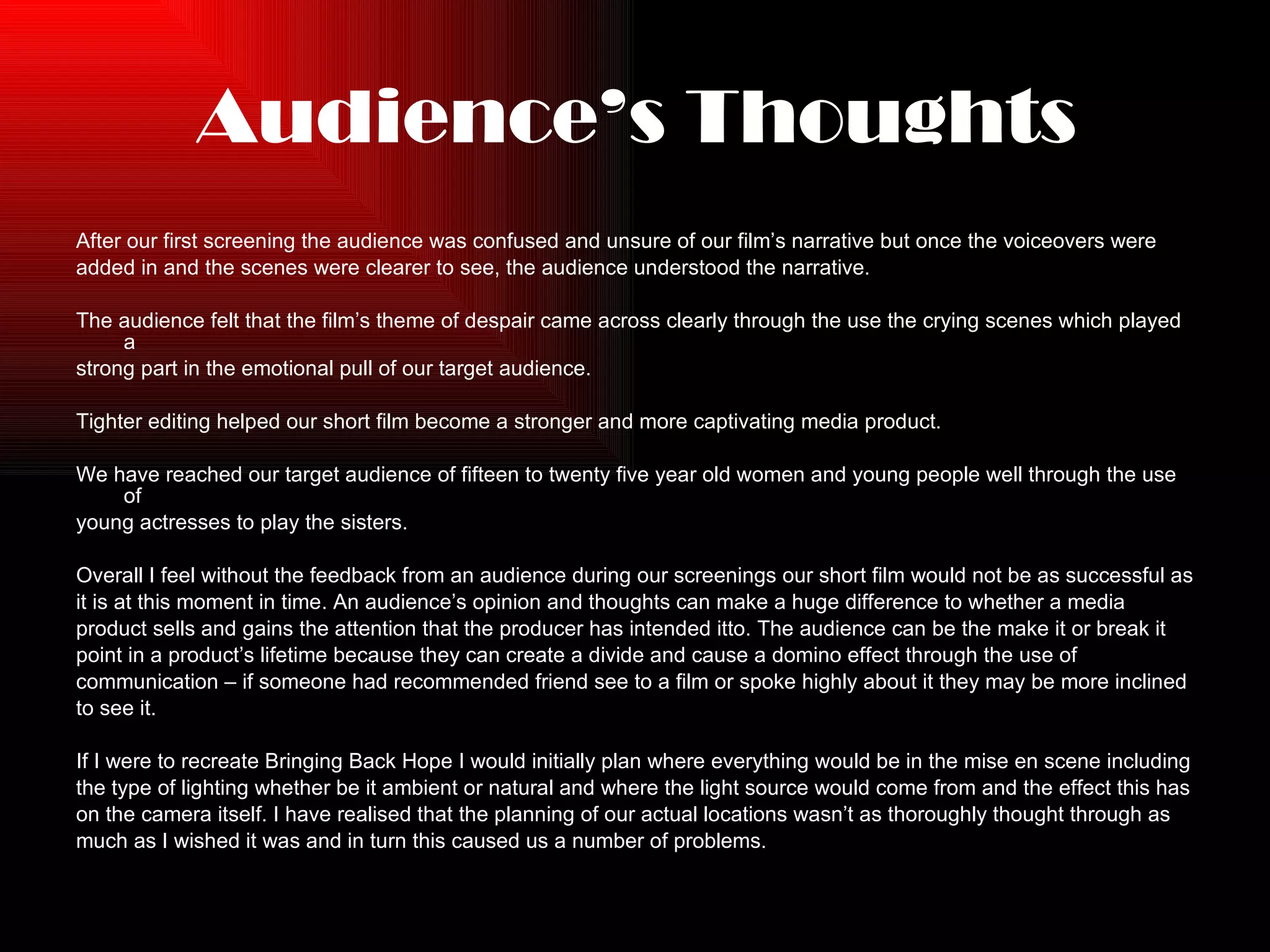 Audience’s Thoughts After our first screening the audience was confused and unsure of our film’s narrative but once the voiceovers were  added in and the scenes were clearer to see, the audience understood the narrative. The audience felt that the film’s theme of despair came across clearly through the use the crying scenes which played a  strong part in the emotional pull of our target audience.  Tighter editing helped our short film become a stronger and more captivating media product.  We have reached our target audience of fifteen to twenty five year old women and young people well through the use of  young actresses to play the sisters. Overall I feel without the feedback from an audience during our screenings our short film would not be as successful as  it is at this moment in time. An audience’s opinion and thoughts can make a huge difference to whether a media  product sells and gains the attention that the producer has intended itto. The audience can be the make it or break it  point in a product’s lifetime because they can create a divide and cause a domino effect through the use of  communication – if someone had recommended friend see to a film or spoke highly about it they may be more inclined  to see it. If I were to recreate Bringing Back Hope I would initially plan where everything would be in the mise en scene including  the type of lighting whether be it ambient or natural and where the light source would come from and the effect this has  on the camera itself. I have realised that the planning of our actual locations wasn’t as thoroughly thought through as  much as I wished it was and in turn this caused us a number of problems. 