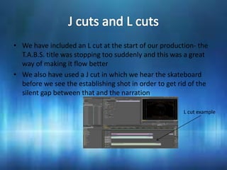 • We have included an L cut at the start of our production- the
  T.A.B.S. title was stopping too suddenly and this was a great
  way of making it flow better
• We also have used a J cut in which we hear the skateboard
  before we see the establishing shot in order to get rid of the
  silent gap between that and the narration

                                                        L cut example
 