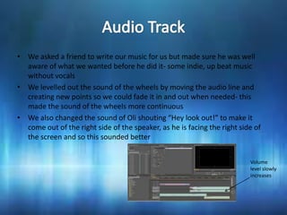 • We asked a friend to write our music for us but made sure he was well
  aware of what we wanted before he did it- some indie, up beat music
  without vocals
• We levelled out the sound of the wheels by moving the audio line and
  creating new points so we could fade it in and out when needed- this
  made the sound of the wheels more continuous
• We also changed the sound of Oli shouting “Hey look out!” to make it
  come out of the right side of the speaker, as he is facing the right side of
  the screen and so this sounded better


                                                                          Volume
                                                                          level slowly
                                                                          increases
 