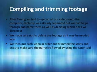 • After filming we had to upload all our videos onto the
  computer, each clip was already separated but we had to go
  through and name them as well as deciding which ones we
  liked best
• We made sure not to delete any footage as it may be needed
  later
• We then put each video in order and trimmed the starts and
  ends to make sure the narrative flowed by using the razor tool
 