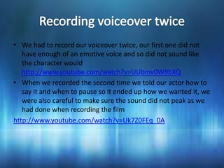 • We had to record our voiceover twice, our first one did not
   have enough of an emotive voice and so did not sound like
   the character would
   http://www.youtube.com/watch?v=UUbmv0W9bXQ
• When we recorded the second time we told our actor how to
   say it and when to pause so it ended up how we wanted it, we
   were also careful to make sure the sound did not peak as we
   had done when recording the film
http://www.youtube.com/watch?v=Uk7Z0FEq_0A
 