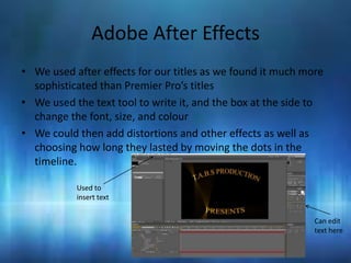 Adobe After Effects
• We used after effects for our titles as we found it much more
  sophisticated than Premier Pro’s titles
• We used the text tool to write it, and the box at the side to
  change the font, size, and colour
• We could then add distortions and other effects as well as
  choosing how long they lasted by moving the dots in the
  timeline.

           Used to
           insert text


                                                             Can edit
                                                             text here
 