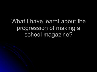 What I have learnt about the progression of making a school magazine? 