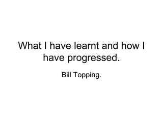 What I have learnt and how I have progressed. Bill Topping. 