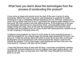 What have you learnt about the technologies from the process of constructing this product? I have come on leaps and bounds since the start of the year in terms of using technology. Before this year I had never used photoshop or publisher to create anything so it was a completely different experience for me. With text, colours etc I never had a problem with how to do it I just lacked the creative spark needed for it to look good. My main problem was with editing pictures. At the beginning of the year my knowledge restricted me to using boring, block, unmanipulated photos which looked cheap and nasty. Now as the year has progressed I have become more confident with this problem and I am more at ease with editing pictures, whether it’s to do with cropping or changing colour etc.  I preferred using publisher as I found it much easier to move everything around. I used this program for my contents page and double page spread both of which I am proud of. I made the pictures black and white to cover up my less than convincing photography and my progression with media practical has meant I could do this without any problem. For my front page I used photoshop and that is the one I am most proud of, however it did take me the longest.   I have also become more at ease with the blog. I have been consistently updating my blog with constant reference to how my designs have been getting along. I am pleased with the way my blog looks and I feel that I have followed the instructions given to us well. 