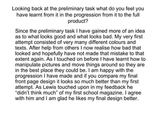 Looking back at the preliminary task what do you feel you have learnt from it in the progression from it to the full product? Since the preliminary task I have gained more of an idea as to what looks good and what looks bad. My very first attempt consisted of very many different colours and texts. After help from others I now realise how bad that looked and hopefully have not made that mistake to that extent again. As I touched on before I have learnt how to manipulate pictures and move things around so they are in the best place they could be. I am happy with the progression I have made and if you compare my final front page design it looks so much better than my first attempt. As Lewis touched upon in my feedback he “didn’t think much” of my first school magazine. I agree with him and I am glad he likes my final design better. 