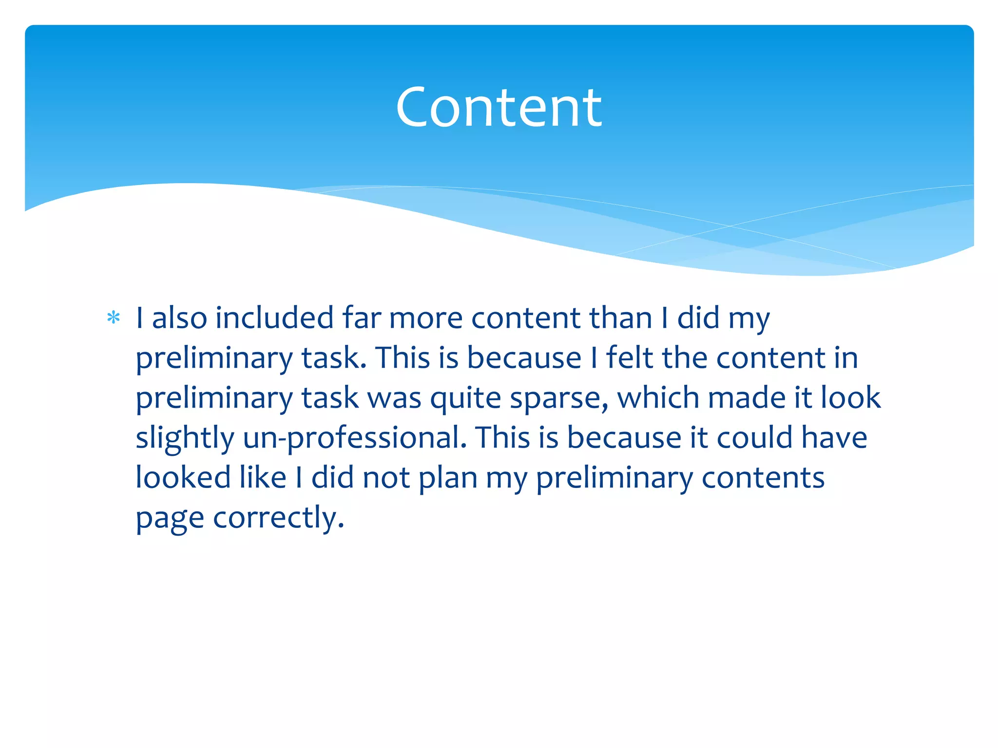 I also included far more content than I did my
preliminary task. This is because I felt the content in
preliminary task was quite sparse, which made it look
slightly un-professional. This is because it could have
looked like I did not plan my preliminary contents
page correctly.
Content
 