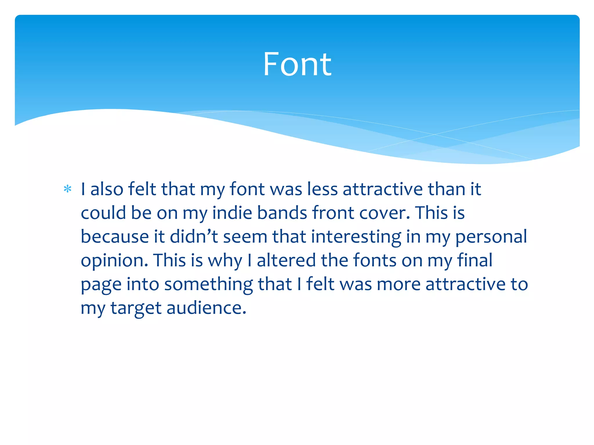  I also felt that my font was less attractive than it
could be on my indie bands front cover. This is
because it didn’t seem that interesting in my personal
opinion. This is why I altered the fonts on my final
page into something that I felt was more attractive to
my target audience.
Font
 