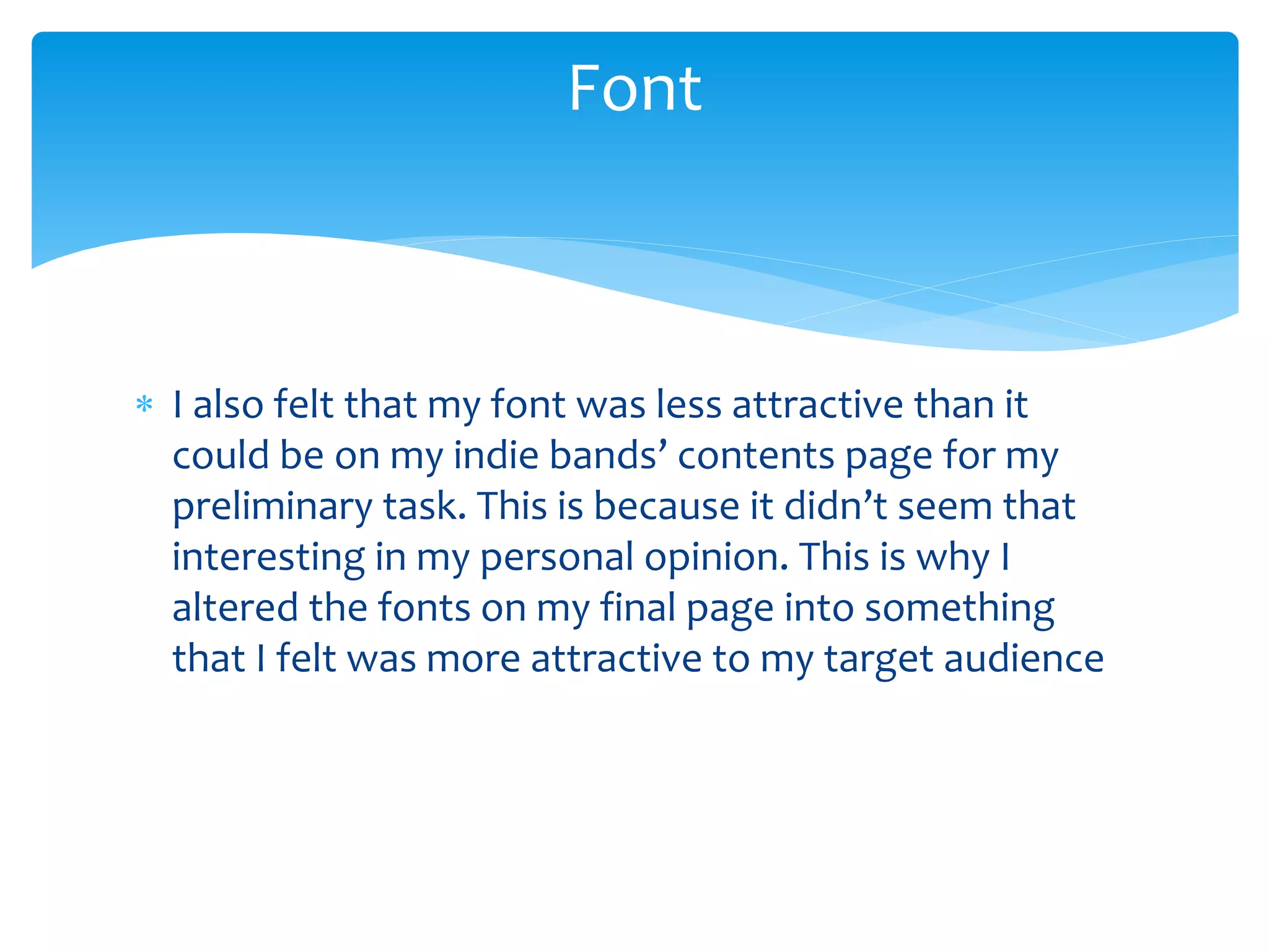  I also felt that my font was less attractive than it
could be on my indie bands’ contents page for my
preliminary task. This is because it didn’t seem that
interesting in my personal opinion. This is why I
altered the fonts on my final page into something
that I felt was more attractive to my target audience
Font
 