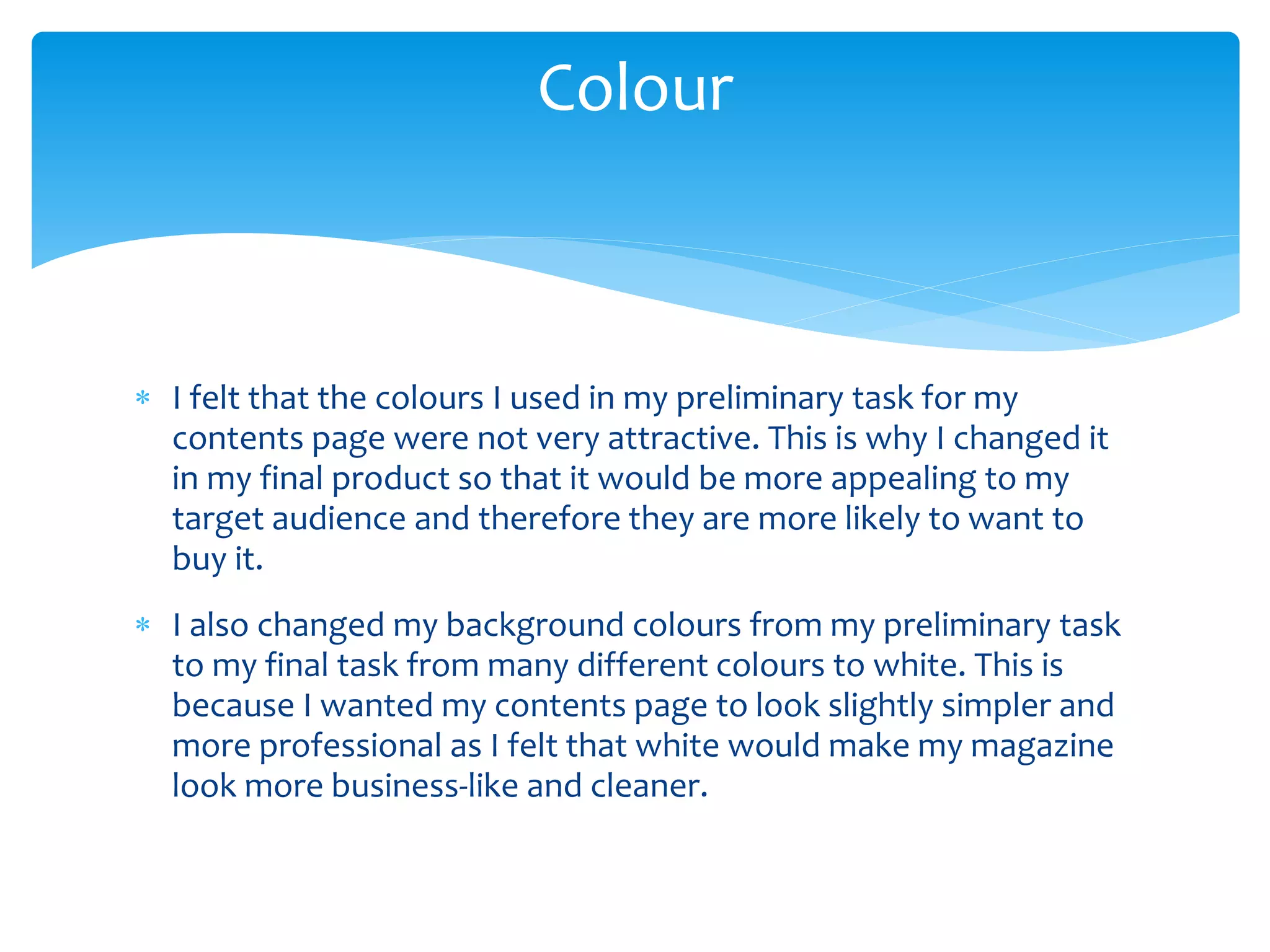  I felt that the colours I used in my preliminary task for my
contents page were not very attractive. This is why I changed it
in my final product so that it would be more appealing to my
target audience and therefore they are more likely to want to
buy it.
 I also changed my background colours from my preliminary task
to my final task from many different colours to white. This is
because I wanted my contents page to look slightly simpler and
more professional as I felt that white would make my magazine
look more business-like and cleaner.
Colour
 