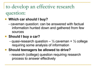 to develop an effective research  question: Which car should I buy? - caveman question: can be answered with factual information hunted down and gathered from few sources Should I buy a car?   - quasi-research question – ½ caveman + ½ college requiring some analysis of information Should teenagers be allowed to drive?  - research (college) question requiring research process to answer effectively 