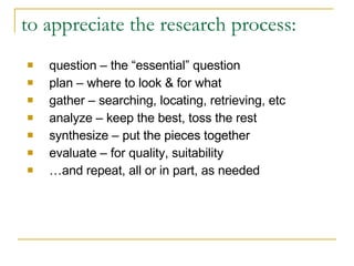 to appreciate the research process: question – the “essential” question plan – where to look & for what gather – searching, locating, retrieving, etc analyze – keep the best, toss the rest synthesize – put the pieces together evaluate – for quality, suitability … and repeat, all or in part, as needed 