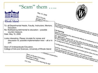 May 15, 2008 Dear Faculty, As part of our ongoing effort to insure a meaningful educational experience for our students, we are developing the following policy concerning multitasking and its distracting effects. Please review and respond within the requested time frame. Policy to eliminate obstacles to learning Pursuant to recently reported research concerning the detrimental effects of multitasking on true, meaningful learning, the following policy is being developed. Upon entering a college classroom, laboratory, lecture hall, or any other learning space, students will deposit all cell phones, PDAs, Blackberries, MP3 players, and any other electronic communication/information devices in secure containers at the front of the room, for retrieval class. All college computer servers will be configured to block access to facebook, myspace, youtube, xanga, and other online social networks. All college computer servers will be configured to block access to web-hosted game sites and similar entertainment networks. Cable television service in campus housing, including common areas, will be discontinued. Comments on the proposed policy will be accepted for the next 30 days, and will be considered in the development of the final policy. Implementation will be scheduled during the time when classes are not in session, to minimize disruption. Thank you for your anticipated cooperation. Dean of Student Education Wenobes College  “ Dedicated to active learning for life”  KAC 2008 To: all Departmental Heads, Faculty, Instructors, Mentors, Educators Re: Multitasking detrimental to education – possible counter-measure. Date: May 15, 2008 Looks interesting. Please circulate for review and discussion re: possible implementation here – all or in part. Dean of Undergraduate Education,  College of Arts and Sciences, University of Rhode Island “ Scam” them ….. 