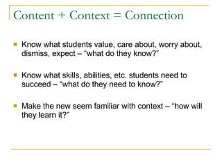 Content + Context = Connection Know what students value, care about, worry about, dismiss, expect – “what do they know?” Know what skills, abilities, etc. students need to succeed – “what do they need to know?” Make the new seem familiar with context – “how will they learn it?” 