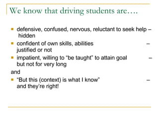We know that driving students are…. defensive, confused, nervous, reluctant to seek help –  hidden  confident of own skills, abilities  – justified or not impatient, willing to “be taught” to attain goal  – but not for very long and “ But this (context) is what I know”  – and they’re right! 
