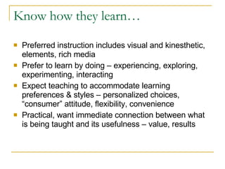 Know how they learn… Preferred instruction includes visual and kinesthetic, elements, rich media Prefer to learn by doing – experiencing, exploring, experimenting, interacting Expect teaching to accommodate learning preferences & styles – personalized choices, “consumer” attitude, flexibility, convenience Practical, want immediate connection between what is being taught and its usefulness – value, results 